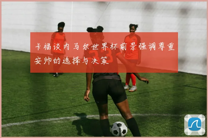 卡福谈内马尔世界杯前景强调尊重安帅的选择与决策