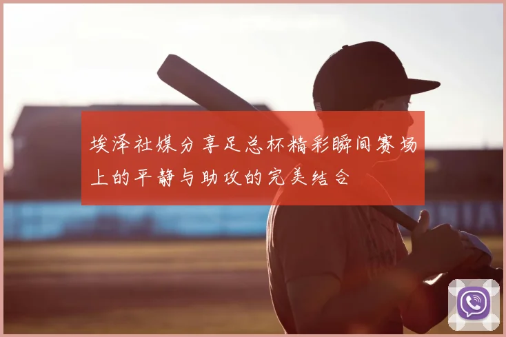 埃泽社媒分享足总杯精彩瞬间赛场上的平静与助攻的完美结合