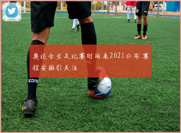 奥运会女足比赛时间表2021公布 赛程安排引关注
