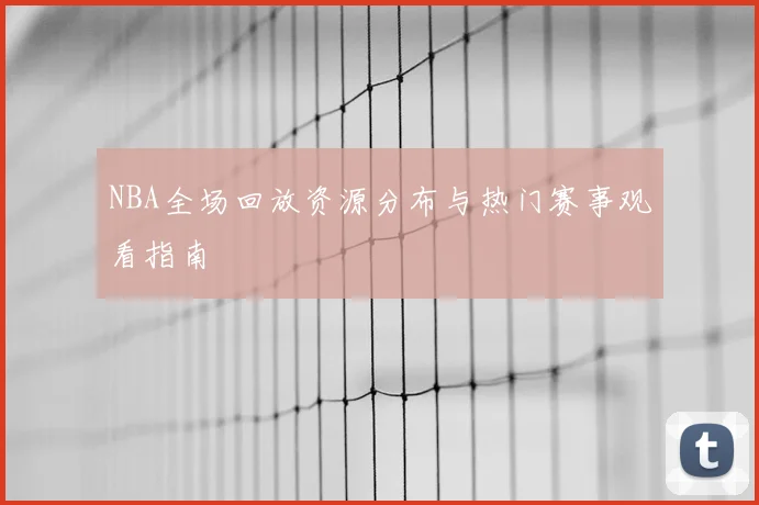 NBA全场回放资源分布与热门赛事观看指南