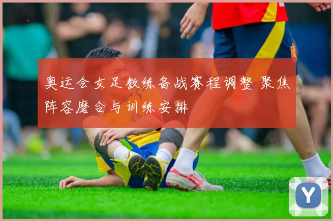 奥运会女足教练备战赛程调整 聚焦阵容磨合与训练安排
