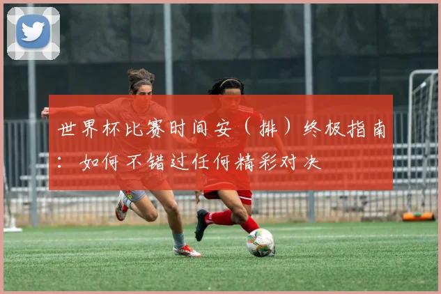 世界杯比赛时间安（排）终极指南：如何不错过任何精彩对决