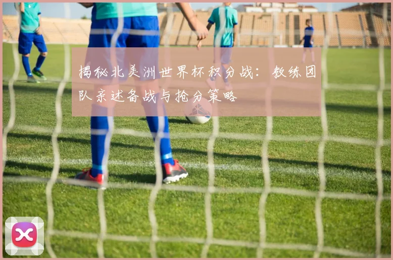 揭秘北美洲世界杯积分战：教练团队亲述备战与抢分策略