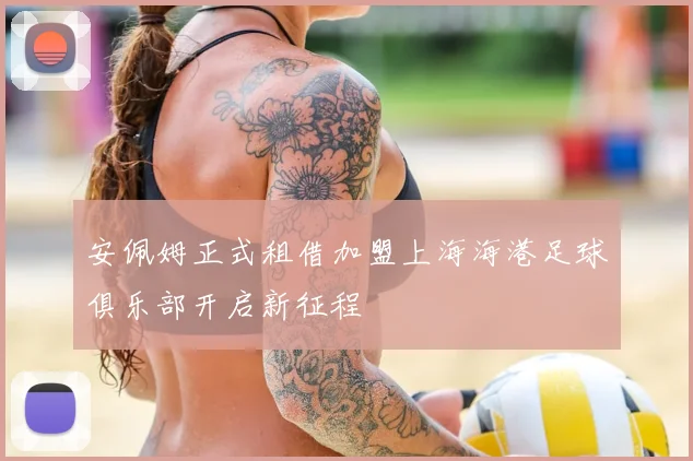 安佩姆正式租借加盟上海海港足球俱乐部开启新征程