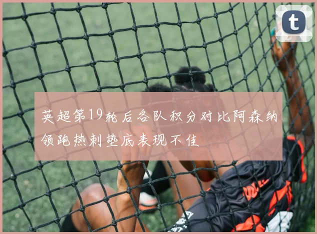 英超第19轮后各队积分对比阿森纳领跑热刺垫底表现不佳