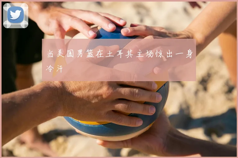 当美国男篮在土耳其主场惊出一身冷汗