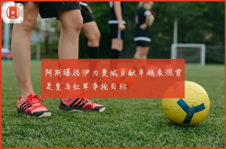 阿斯曝格伊为曼城贡献卓越表现曾是皇马红军争抢目标