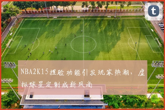 NBA2K15捏脸功能引发玩家热潮,虚拟球星定制成新风尚