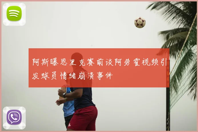 阿斯曝恩里克赛前谈阿劳霍视频引发球员情绪崩溃事件