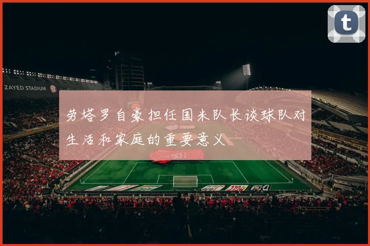 劳塔罗自豪担任国米队长谈球队对生活和家庭的重要意义