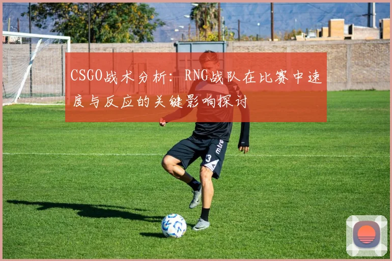 CSGO战术分析:RNG战队在比赛中速度与反应的关键影响探讨