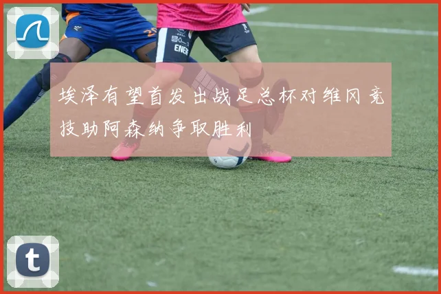埃泽有望首发出战足总杯对维冈竞技助阿森纳争取胜利
