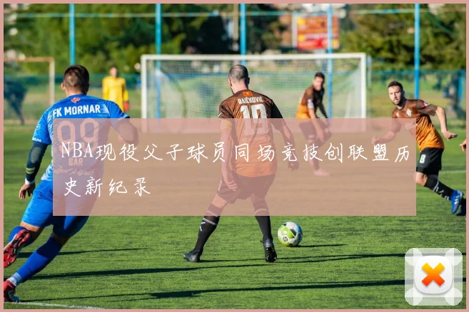NBA现役父子球员同场竞技创联盟历史新纪录