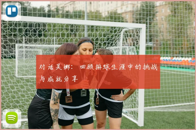 对话吴娜：回顾排球生涯中的挑战与成就分享