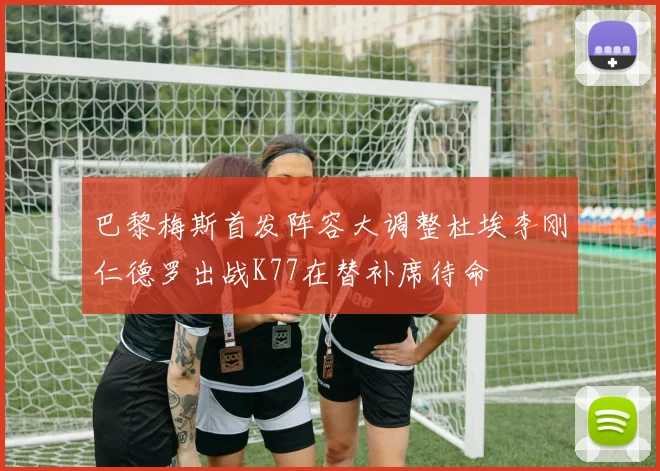 巴黎梅斯首发阵容大调整杜埃李刚仁德罗出战K77在替补席待命