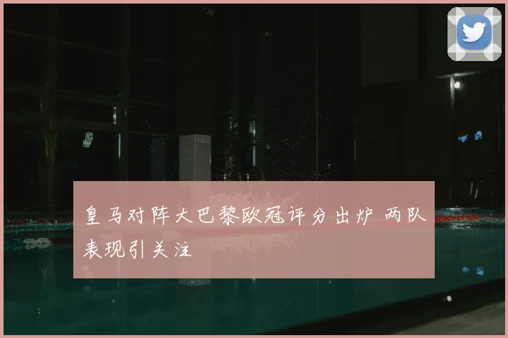 皇马对阵大巴黎欧冠评分出炉 两队表现引关注