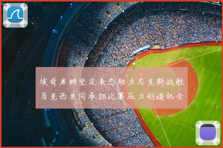 埃奇库姆坚定表态助力尼克斯战胜马克西共同承担比赛压力创造机会