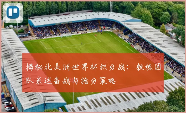 揭秘北美洲世界杯积分战：教练团队亲述备战与抢分策略
