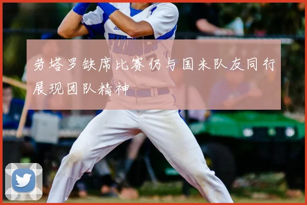 劳塔罗缺席比赛仍与国米队友同行展现团队精神