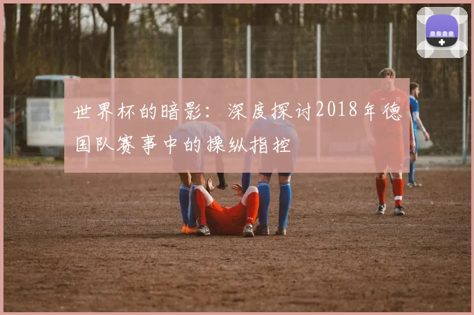 世界杯的暗影：深度探讨2018年德国队赛事中的操纵指控