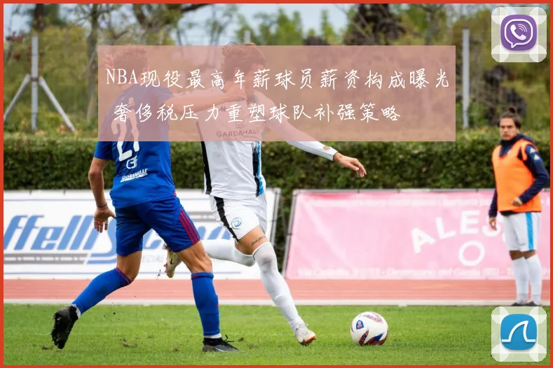 NBA现役最高年薪球员薪资构成曝光 奢侈税压力重塑球队补强策略