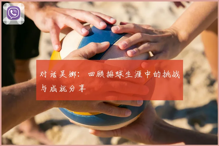 对话吴娜：回顾排球生涯中的挑战与成就分享
