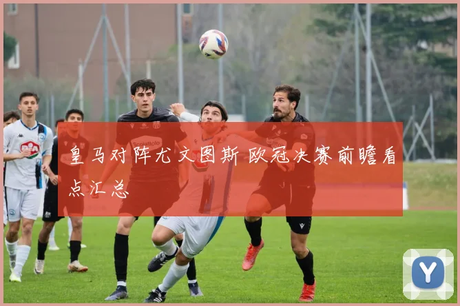 皇马对阵尤文图斯 欧冠决赛前瞻看点汇总
