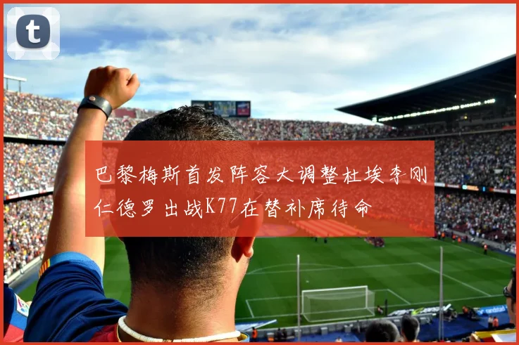 巴黎梅斯首发阵容大调整杜埃李刚仁德罗出战K77在替补席待命