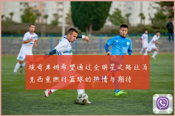 埃奇库姆希望通过全明星之路让马克西重燃对篮球的热情与期待