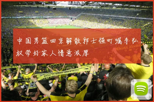 中国男篮回京解散郭士强叮嘱李弘权带好家人情意浓厚