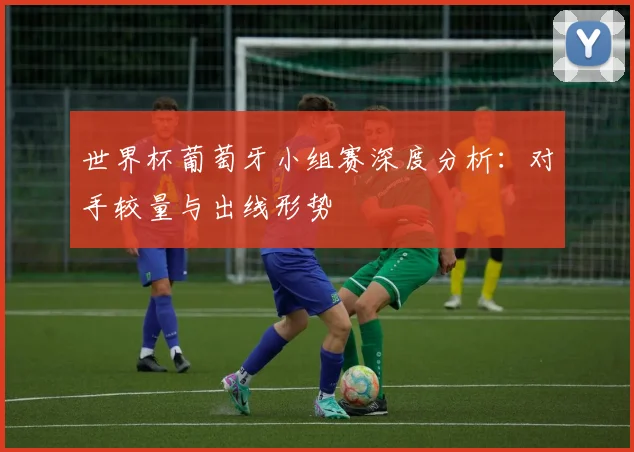 世界杯葡萄牙小组赛深度分析：对手较量与出线形势