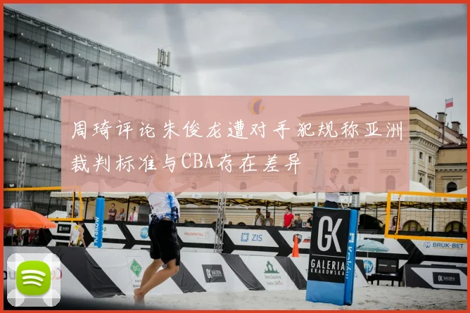 周琦评论朱俊龙遭对手犯规称亚洲裁判标准与CBA存在差异