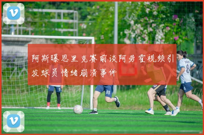 阿斯曝恩里克赛前谈阿劳霍视频引发球员情绪崩溃事件