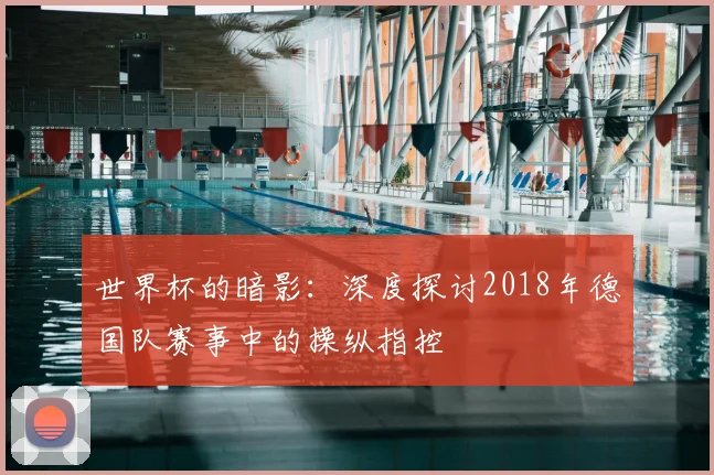世界杯的暗影：深度探讨2018年德国队赛事中的操纵指控