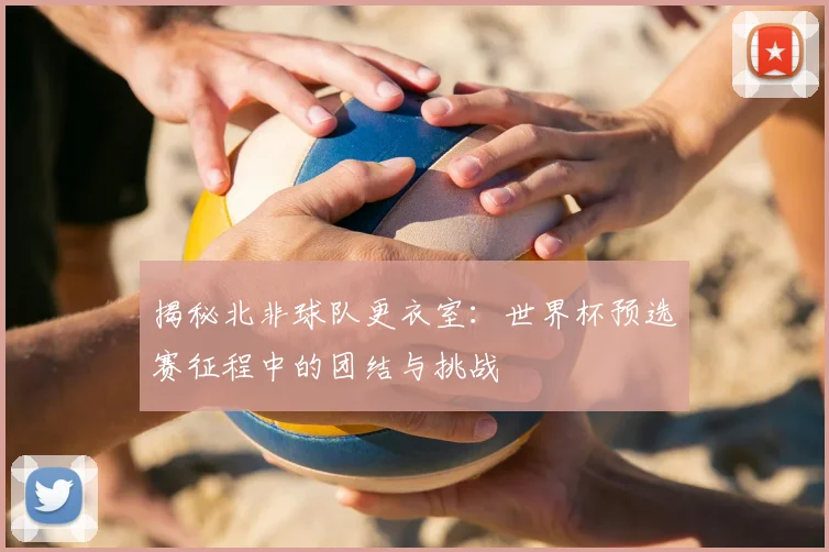 揭秘北非球队更衣室：世界杯预选赛征程中的团结与挑战