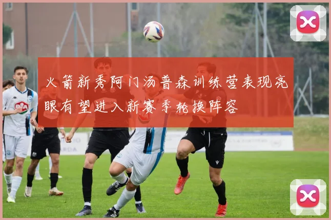 火箭新秀阿门汤普森训练营表现亮眼有望进入新赛季轮换阵容