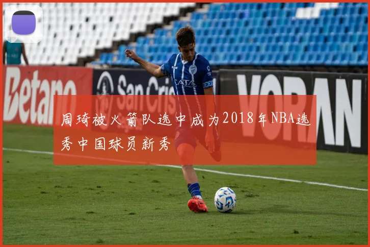 周琦被火箭队选中成为2018年NBA选秀中国球员新秀