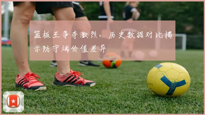 篮板王争夺激烈,历史数据对比揭示防守端价值差异