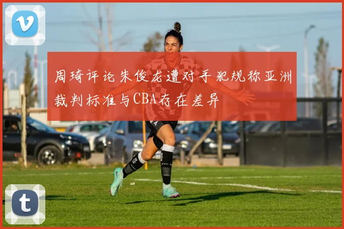 周琦评论朱俊龙遭对手犯规称亚洲裁判标准与CBA存在差异