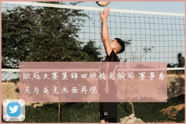 欧冠决赛集锦回顾精彩瞬间 赛事看点与高光画面再现