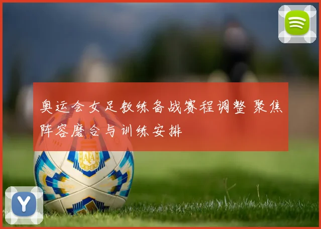 奥运会女足教练备战赛程调整 聚焦阵容磨合与训练安排
