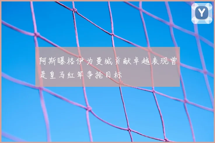 阿斯曝格伊为曼城贡献卓越表现曾是皇马红军争抢目标