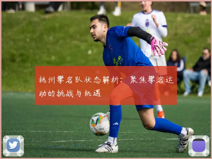 杭州攀岩队状态解析:聚焦攀岩运动的挑战与机遇