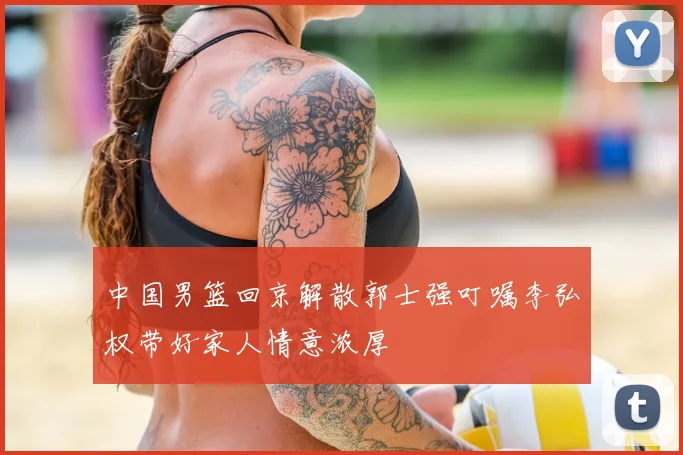 中国男篮回京解散郭士强叮嘱李弘权带好家人情意浓厚