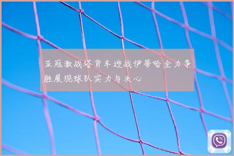 亚冠激战塔货车迎战伊蒂哈全力争胜展现球队实力与决心