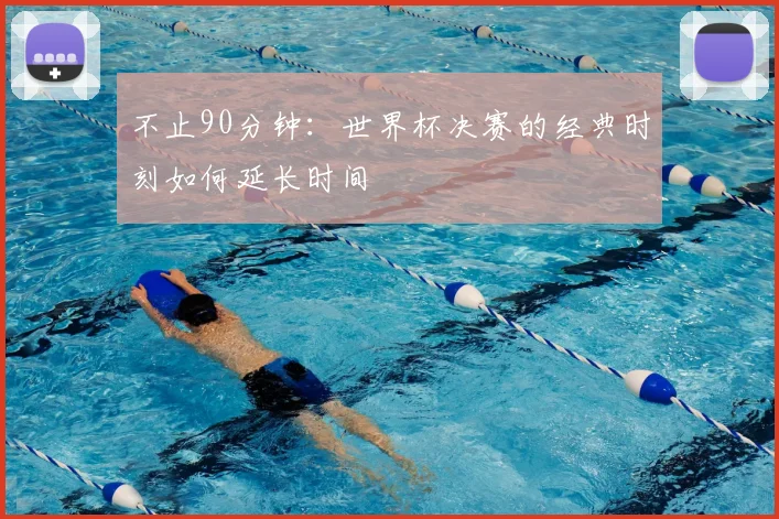 不止90分钟：世界杯决赛的经典时刻如何延长时间