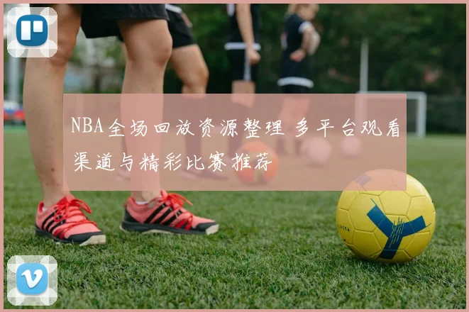 NBA全场回放资源整理 多平台观看渠道与精彩比赛推荐