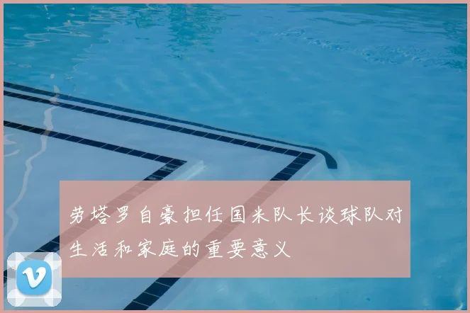 劳塔罗自豪担任国米队长谈球队对生活和家庭的重要意义