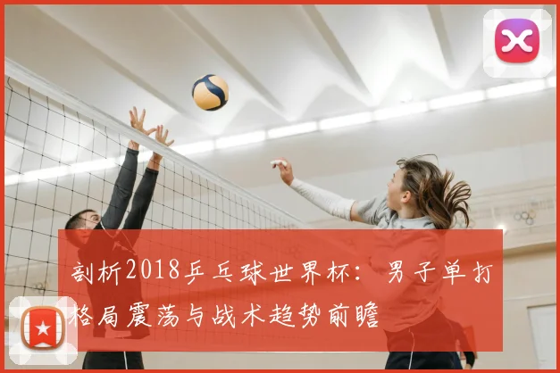 剖析2018乒乓球世界杯：男子单打格局震荡与战术趋势前瞻