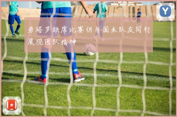 劳塔罗缺席比赛仍与国米队友同行展现团队精神